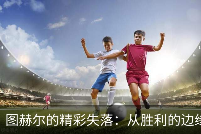 图赫尔的精彩失落：从胜利的边缘滑落
